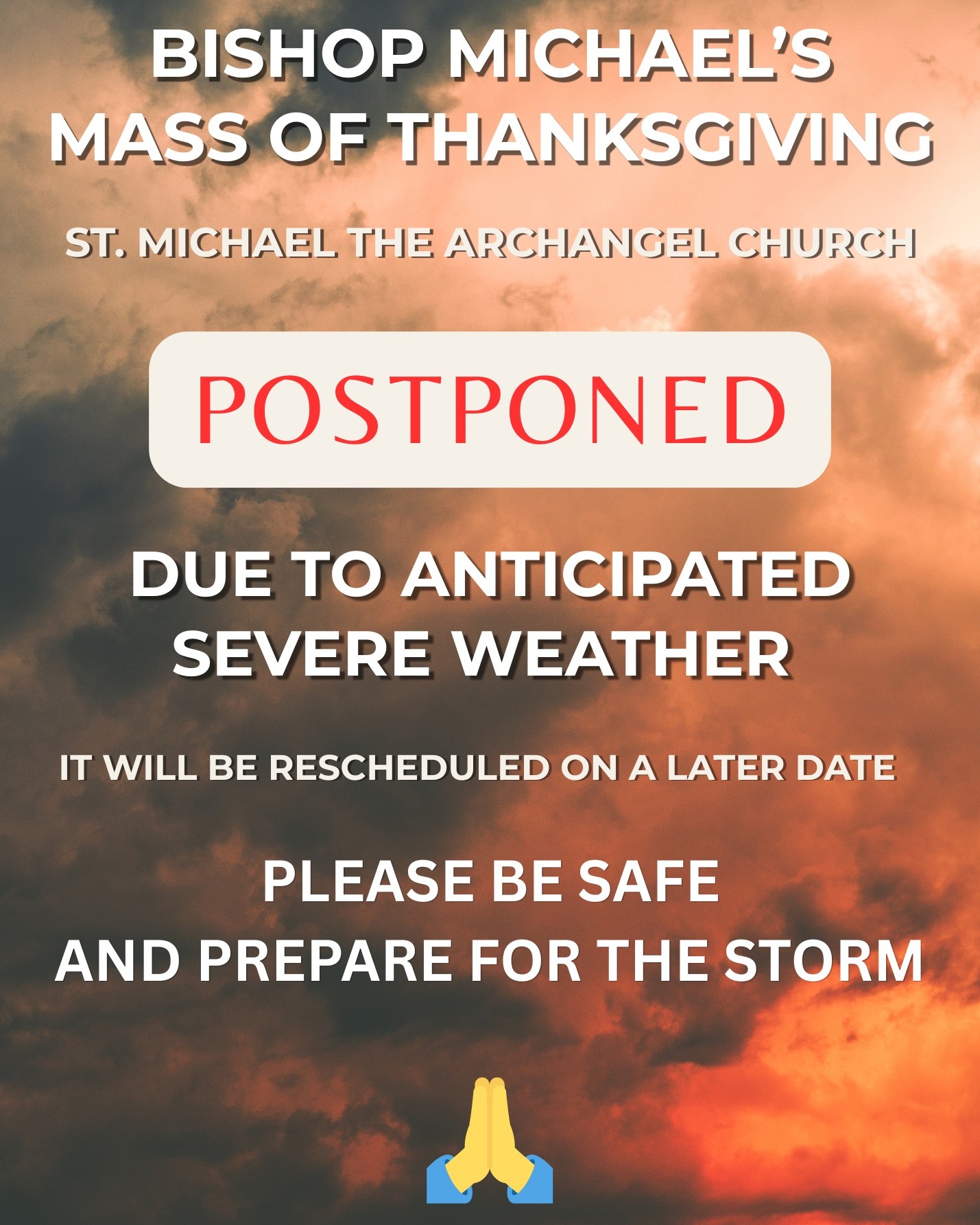 Aloha! 🙏

Bishop Michael’s Mass of Thanksgiving has been postponed due to the anticipated severe weather. The Mass will be rescheduled for a later date, which we will announce once confirmed.

For now, please stay safe, remain vigilant, and take the necessary precautions to prepare for the storm. Let us keep one another in prayer and look out for our families, friends, and neighbors.

As of right now, the 4:00 PM Vigil Mass on Saturday is still scheduled as planned. However, please continue to monitor our social media pages for any updates or changes due to the weather.

Please share this announcement so everyone is informed. Mahalo, and God bless you all. 🙏🌺